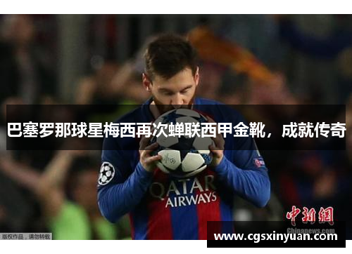 巴塞罗那球星梅西再次蝉联西甲金靴，成就传奇