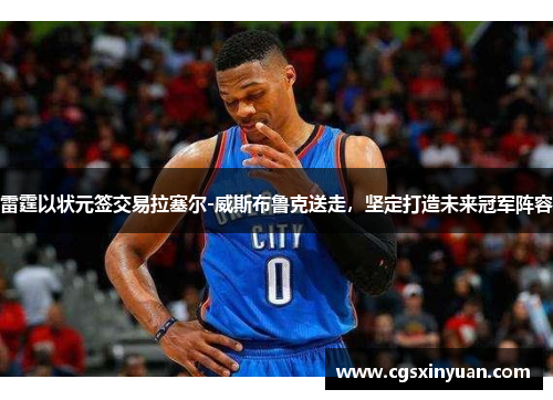 雷霆以状元签交易拉塞尔-威斯布鲁克送走，坚定打造未来冠军阵容